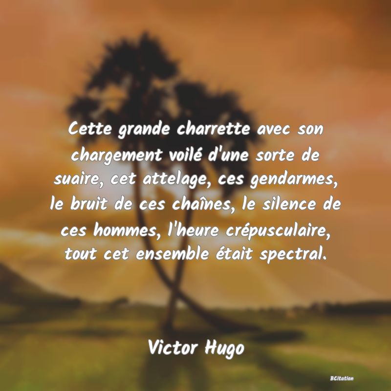 image de citation: Cette grande charrette avec son chargement voilé d'une sorte de suaire, cet attelage, ces gendarmes, le bruit de ces chaînes, le silence de ces hommes, l'heure crépusculaire, tout cet ensemble était spectral.