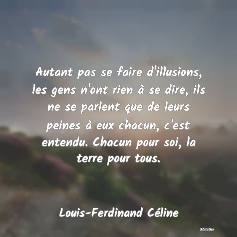 image de citation: Autant pas se faire d'illusions, les gens n'ont rien à se dire, ils ne se parlent que de leurs peines à eux chacun, c'est entendu. Chacun pour soi, la terre pour tous.