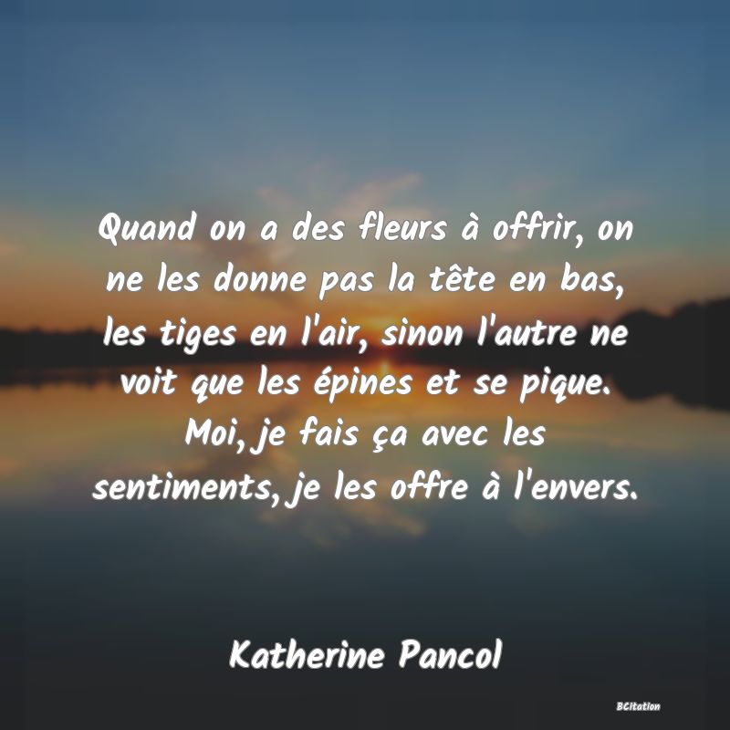 image de citation: Quand on a des fleurs à offrir, on ne les donne pas la tête en bas, les tiges en l'air, sinon l'autre ne voit que les épines et se pique. Moi, je fais ça avec les sentiments, je les offre à l'envers.