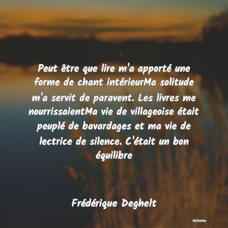 image de citation: Peut être que lire m'a apporté une forme de chant intérieurMa solitude m'a servit de paravent. Les livres me nourrissaientMa vie de villageoise était peuplé de bavardages et ma vie de lectrice de silence. C'était un bon équilibre