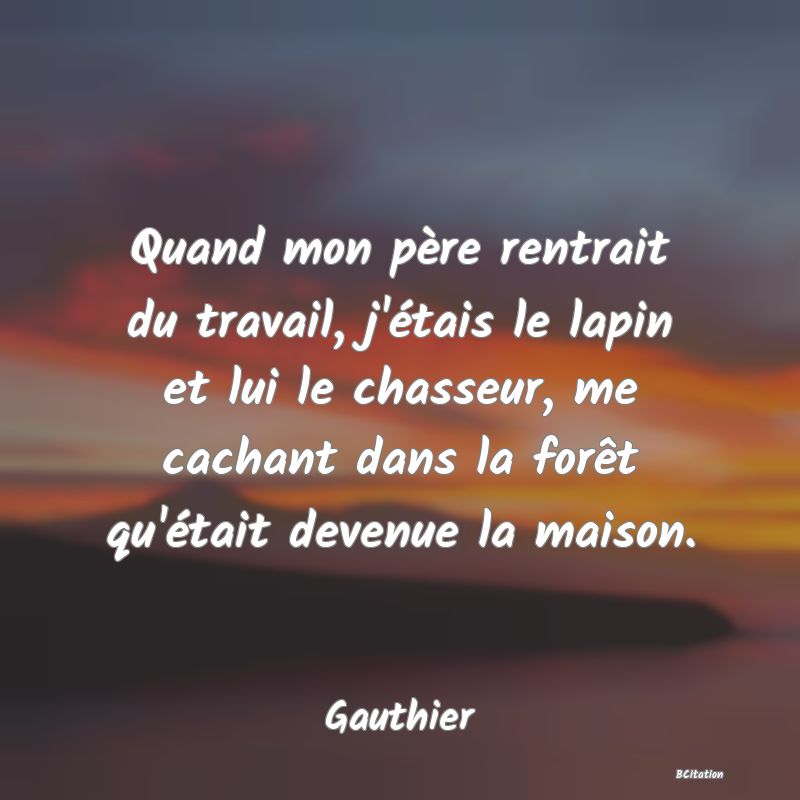 image de citation: Quand mon père rentrait du travail, j'étais le lapin et lui le chasseur, me cachant dans la forêt qu'était devenue la maison.