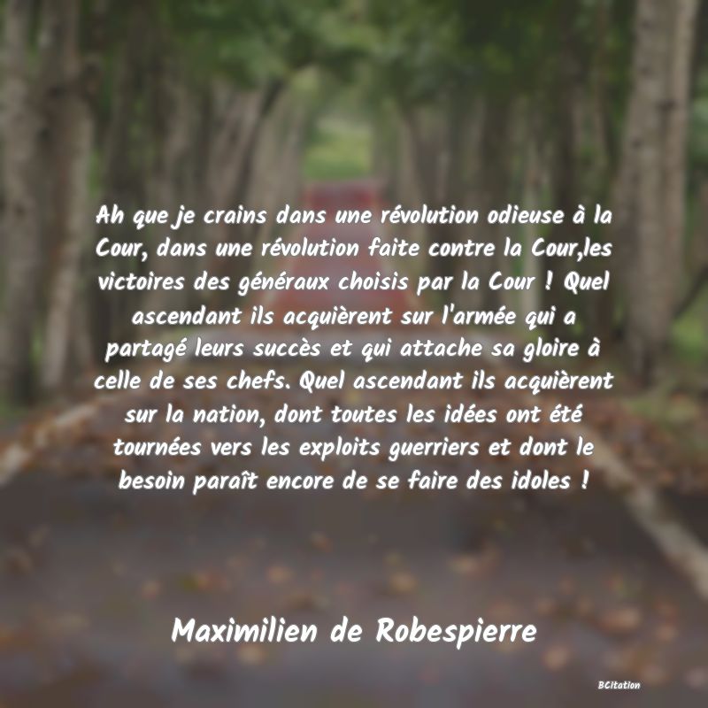 image de citation: Ah que je crains dans une révolution odieuse à la Cour, dans une révolution faite contre la Cour,les victoires des généraux choisis par la Cour ! Quel ascendant ils acquièrent sur l'armée qui a partagé leurs succès et qui attache sa gloire à celle de ses chefs. Quel ascendant ils acquièrent sur la nation, dont toutes les idées ont été tournées vers les exploits guerriers et dont le besoin paraît encore de se faire des idoles !