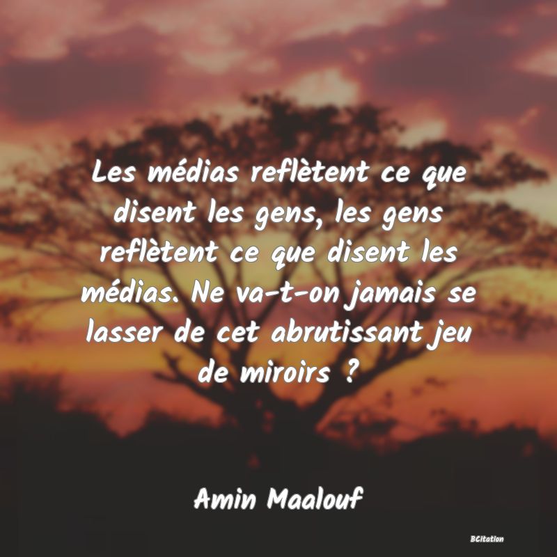 Belle Citation - Les médias reflètent ce que disent les gens, les gens reflètent ce que disent les médias. Ne va-t-on jamais se lasser de cet abrutissant jeu de miroirs ? - Amin Maalouf