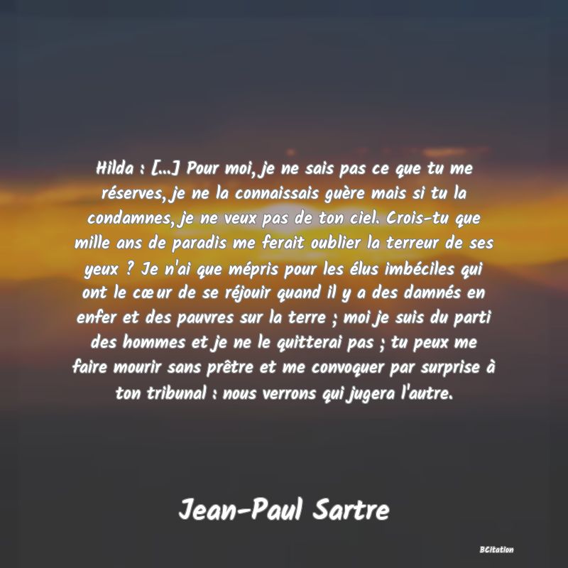 image de citation: Hilda : [...] Pour moi, je ne sais pas ce que tu me réserves, je ne la connaissais guère mais si tu la condamnes, je ne veux pas de ton ciel. Crois-tu que mille ans de paradis me ferait oublier la terreur de ses yeux ? Je n'ai que mépris pour les élus imbéciles qui ont le cœur de se réjouir quand il y a des damnés en enfer et des pauvres sur la terre ; moi je suis du parti des hommes et je ne le quitterai pas ; tu peux me faire mourir sans prêtre et me convoquer par surprise à ton tribunal : nous verrons qui jugera l'autre.