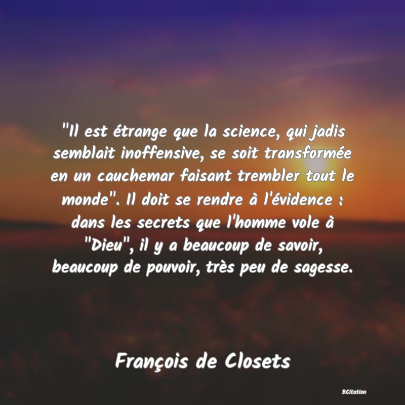 image de citation:  Il est étrange que la science, qui jadis semblait inoffensive, se soit transformée en un cauchemar faisant trembler tout le monde . Il doit se rendre à l'évidence : dans les secrets que l'homme vole à  Dieu , il y a beaucoup de savoir, beaucoup de pouvoir, très peu de sagesse.