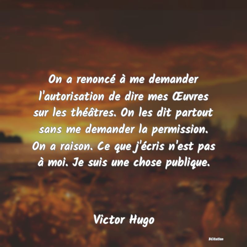 image de citation: On a renoncé à me demander l'autorisation de dire mes Œuvres sur les théâtres. On les dit partout sans me demander la permission. On a raison. Ce que j'écris n'est pas à moi. Je suis une chose publique.