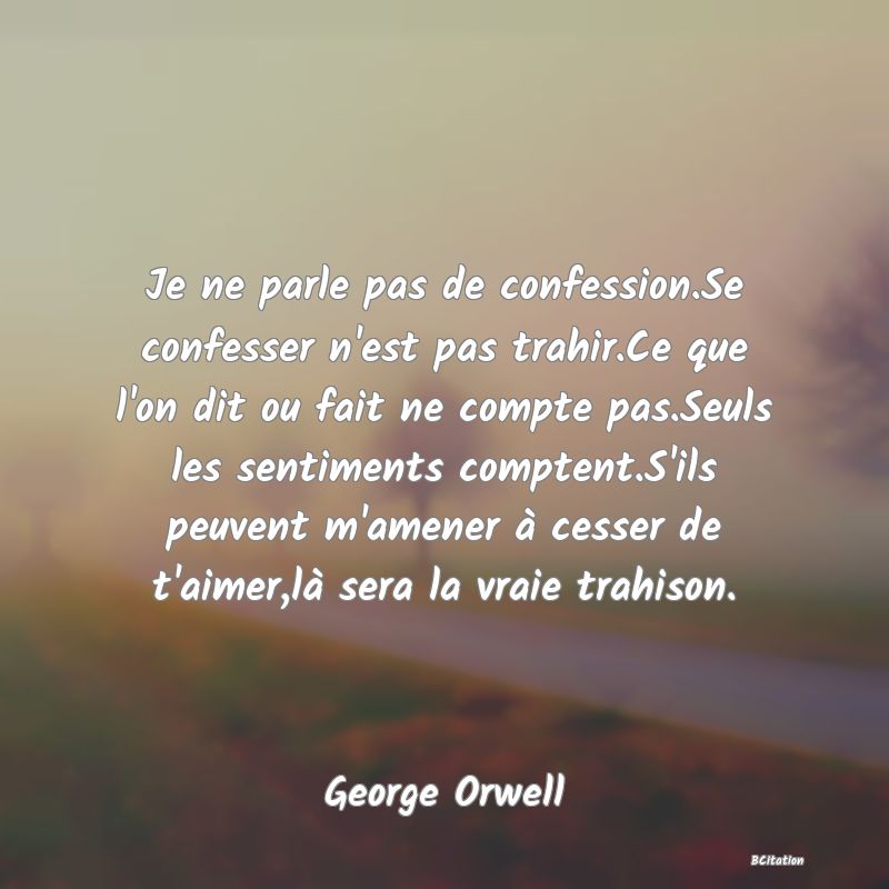 image de citation: Je ne parle pas de confession.Se confesser n'est pas trahir.Ce que l'on dit ou fait ne compte pas.Seuls les sentiments comptent.S'ils peuvent m'amener à cesser de t'aimer,là sera la vraie trahison.