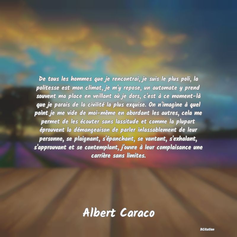 Belle Citation - De tous les hommes que je rencontrai, je suis le plus poli, la politesse est mon climat, je m'y repose, un automate y prend souvent ma place en veillant où je dors, c'est à ce moment-là que je parais de la civilité la plus exquise. On n'imagine à quel point je me vide de moi-même en abordant les autres, cela me permet de les écouter sans lassitude et comme la plupart éprouvent la démangeaison de parler inlassablement de leur personne, se plaignant, s'épanchant, se vantant, s'exhalant, s'approuvant et se contemplant, j'ouvre à leur complaisance une carrière sans limites. - Albert Caraco