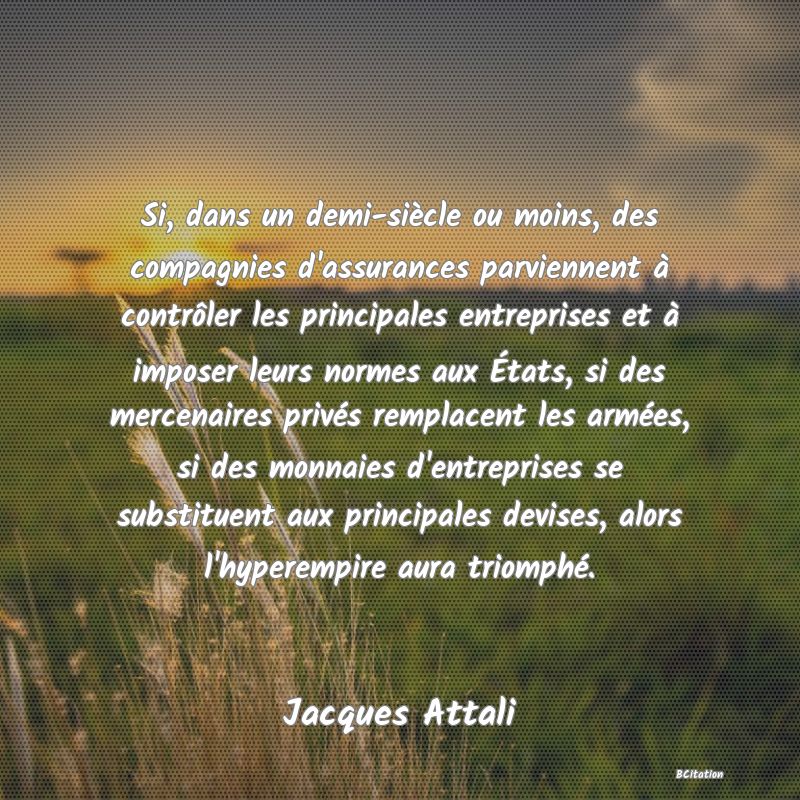 image de citation: Si, dans un demi-siècle ou moins, des compagnies d'assurances parviennent à contrôler les principales entreprises et à imposer leurs normes aux États, si des mercenaires privés remplacent les armées, si des monnaies d'entreprises se substituent aux principales devises, alors l'hyperempire aura triomphé.