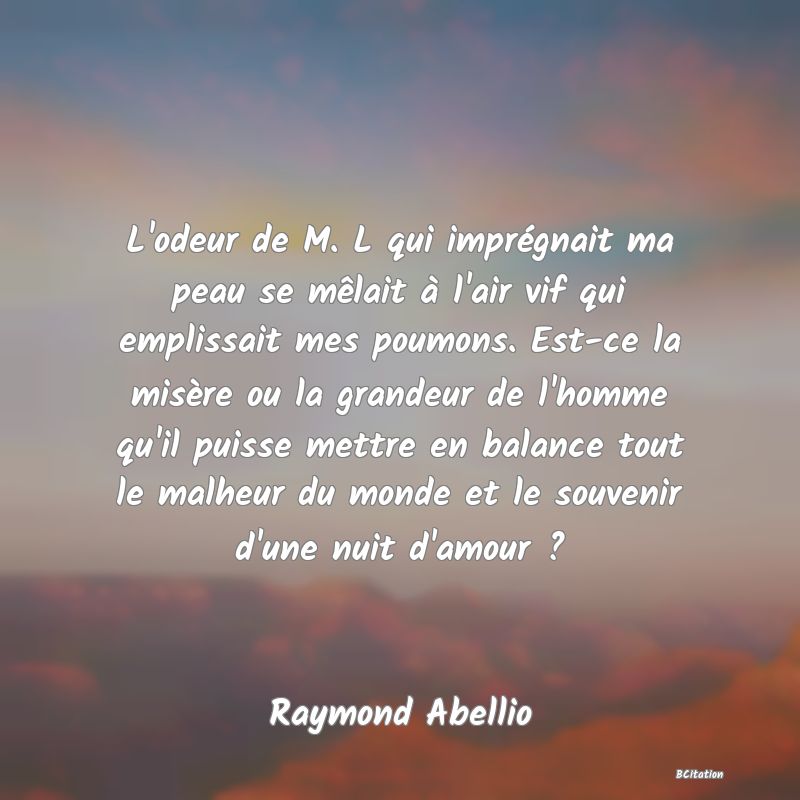 image de citation: L'odeur de M. L qui imprégnait ma peau se mêlait à l'air vif qui emplissait mes poumons. Est-ce la misère ou la grandeur de l'homme qu'il puisse mettre en balance tout le malheur du monde et le souvenir d'une nuit d'amour ?