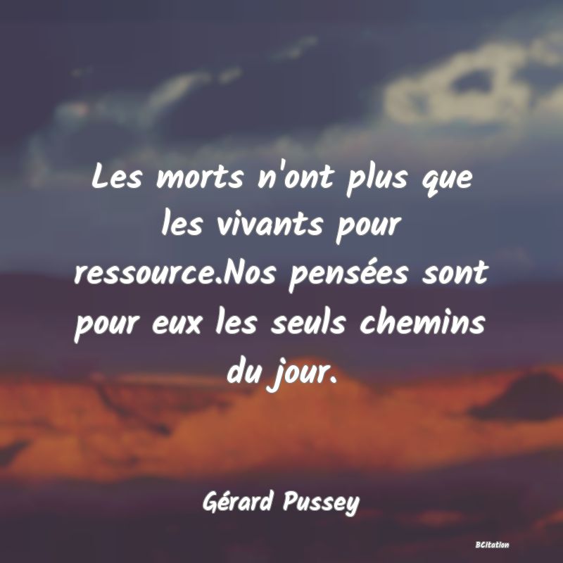 Belle Citation - Les morts n'ont plus que les vivants pour ressource.Nos pensées sont pour eux les seuls chemins du jour. - Gérard Pussey