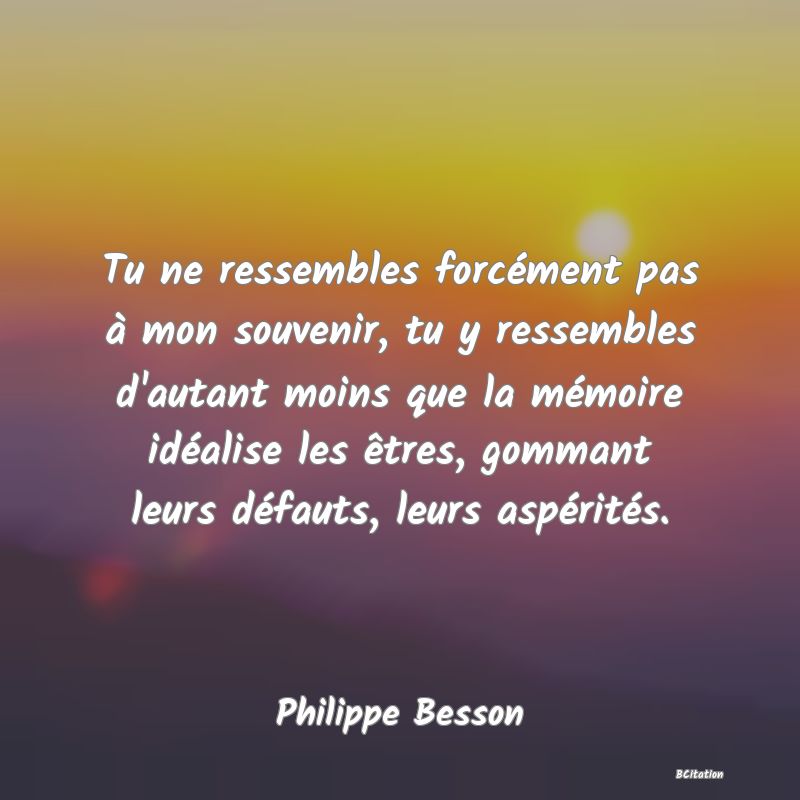 image de citation: Tu ne ressembles forcément pas à mon souvenir, tu y ressembles d'autant moins que la mémoire idéalise les êtres, gommant leurs défauts, leurs aspérités.