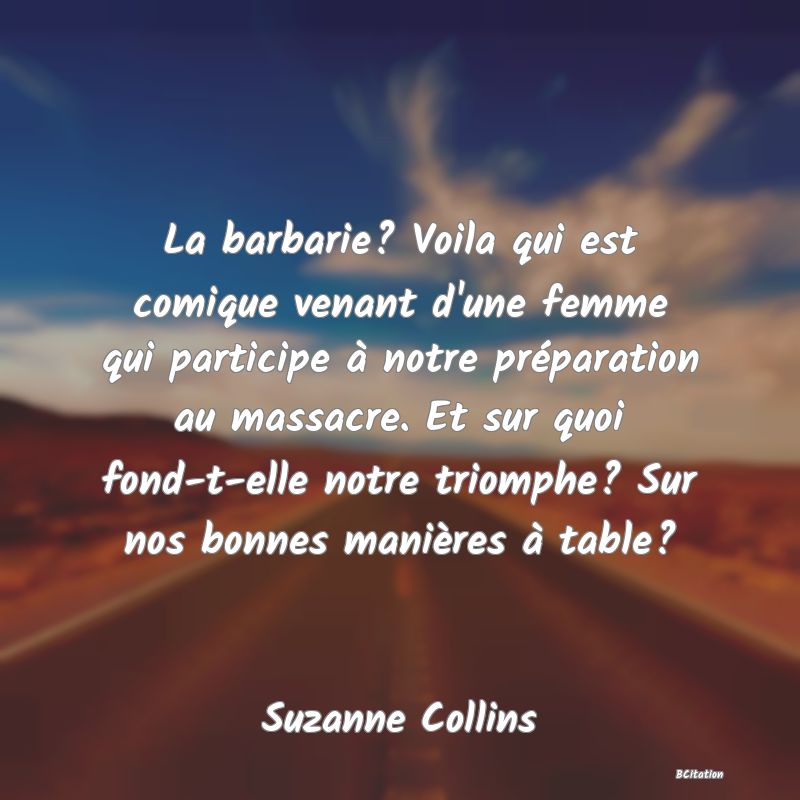 Belle Citation - La barbarie? Voila qui est comique venant d'une femme qui participe à notre préparation au massacre. Et sur quoi fond-t-elle notre triomphe? Sur nos bonnes manières à table? - Suzanne Collins