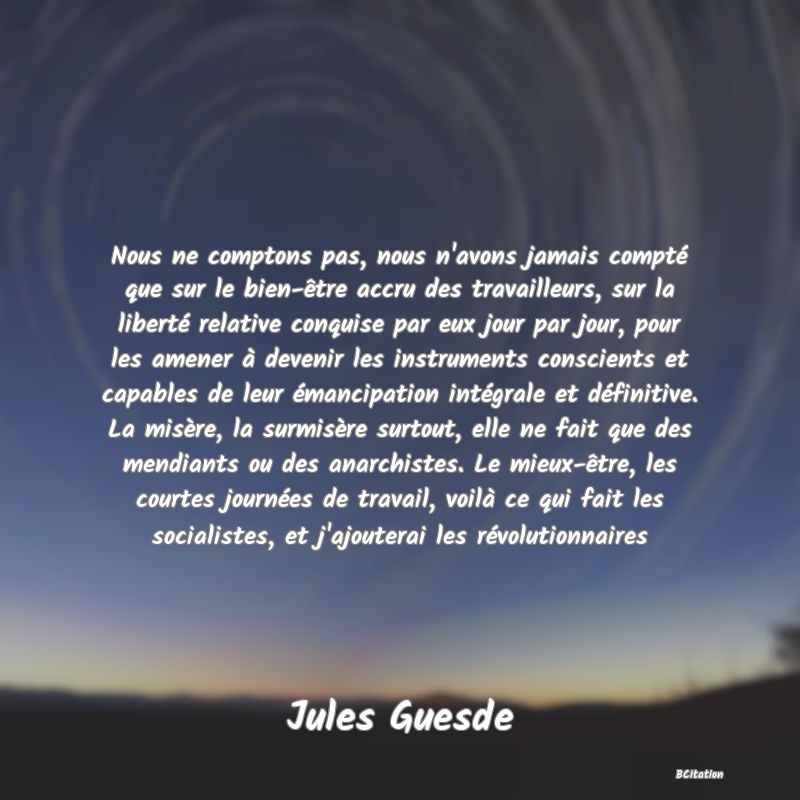 image de citation: Nous ne comptons pas, nous n'avons jamais compté que sur le bien-être accru des travailleurs, sur la liberté relative conquise par eux jour par jour, pour les amener à devenir les instruments conscients et capables de leur émancipation intégrale et définitive. La misère, la surmisère surtout, elle ne fait que des mendiants ou des anarchistes. Le mieux-être, les courtes journées de travail, voilà ce qui fait les socialistes, et j'ajouterai les révolutionnaires