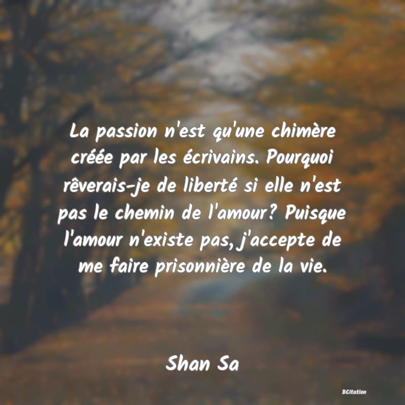 Belle Citation - La passion n'est qu'une chimère créée par les écrivains. Pourquoi rêverais-je de liberté si elle n'est pas le chemin de l'amour? Puisque l'amour n'existe pas, j'accepte de me faire prisonnière de la vie. - Shan Sa