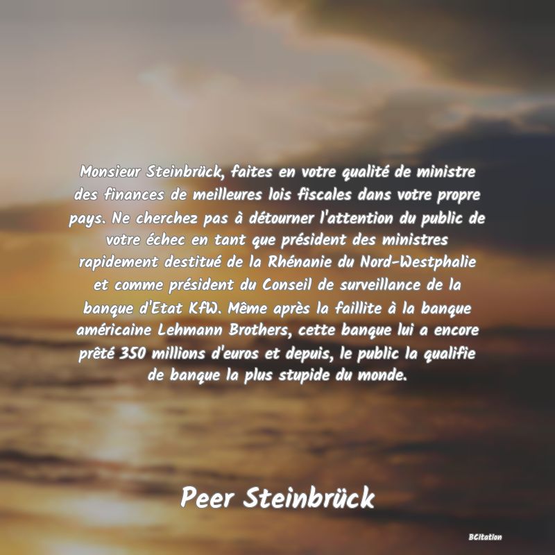 image de citation: Monsieur Steinbrück, faites en votre qualité de ministre des finances de meilleures lois fiscales dans votre propre pays. Ne cherchez pas à détourner l'attention du public de votre échec en tant que président des ministres rapidement destitué de la Rhénanie du Nord-Westphalie et comme président du Conseil de surveillance de la banque d'Etat KfW. Même après la faillite à la banque américaine Lehmann Brothers, cette banque lui a encore prêté 350 millions d'euros et depuis, le public la qualifie de banque la plus stupide du monde.