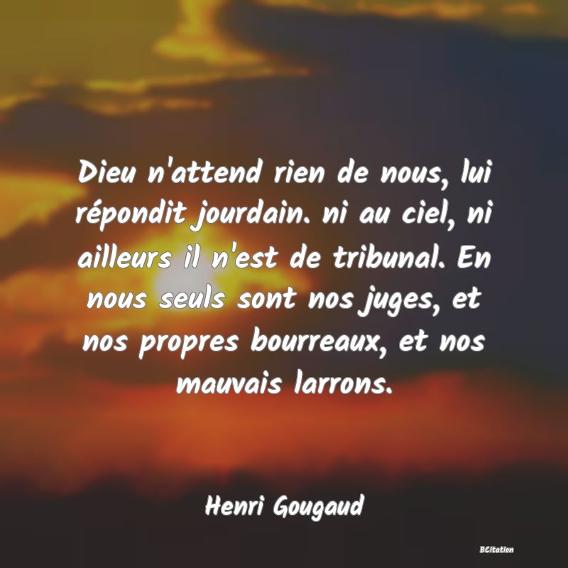 Belle Citation - Dieu n'attend rien de nous, lui répondit jourdain. ni au ciel, ni ailleurs il n'est de tribunal. En nous seuls sont nos juges, et nos propres bourreaux, et nos mauvais larrons. - Henri Gougaud