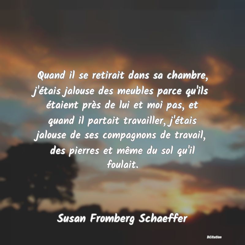 image de citation: Quand il se retirait dans sa chambre, j'étais jalouse des meubles parce qu'ils étaient près de lui et moi pas, et quand il partait travailler, j'étais jalouse de ses compagnons de travail, des pierres et même du sol qu'il foulait.