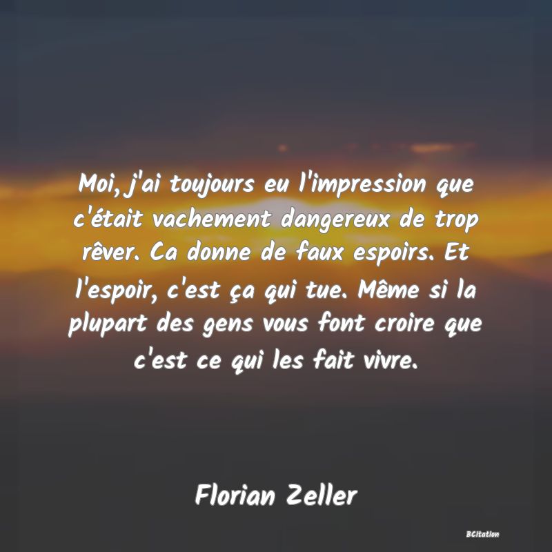 image de citation: Moi, j'ai toujours eu l'impression que c'était vachement dangereux de trop rêver. Ca donne de faux espoirs. Et l'espoir, c'est ça qui tue. Même si la plupart des gens vous font croire que c'est ce qui les fait vivre.