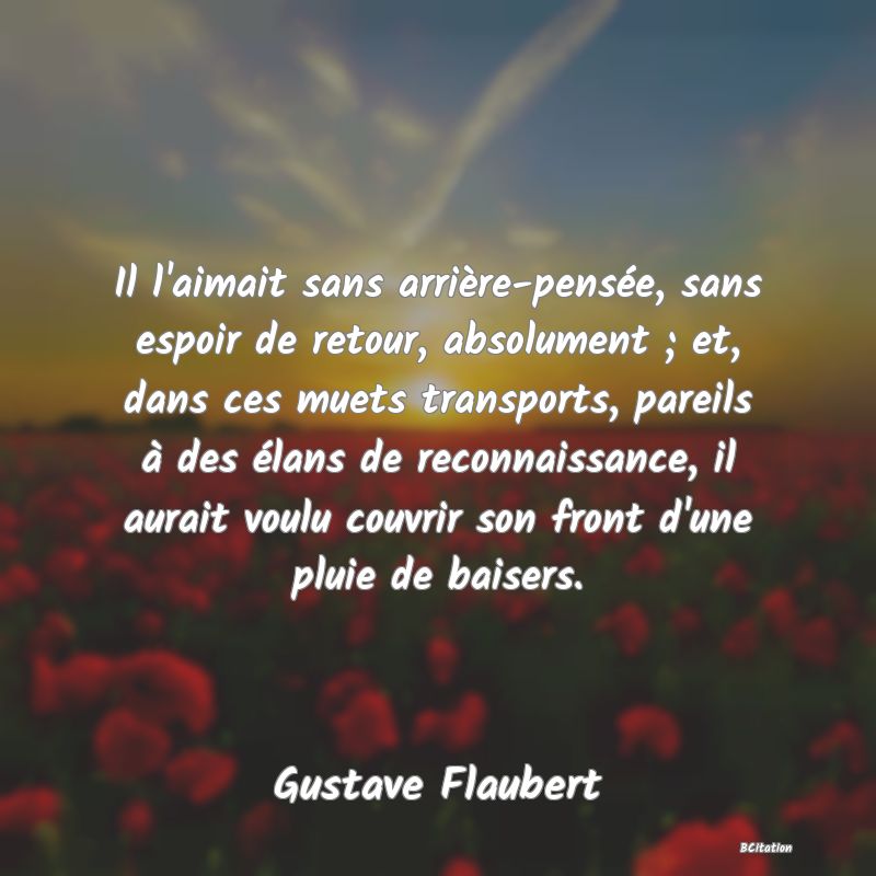 image de citation: Il l'aimait sans arrière-pensée, sans espoir de retour, absolument ; et, dans ces muets transports, pareils à des élans de reconnaissance, il aurait voulu couvrir son front d'une pluie de baisers.