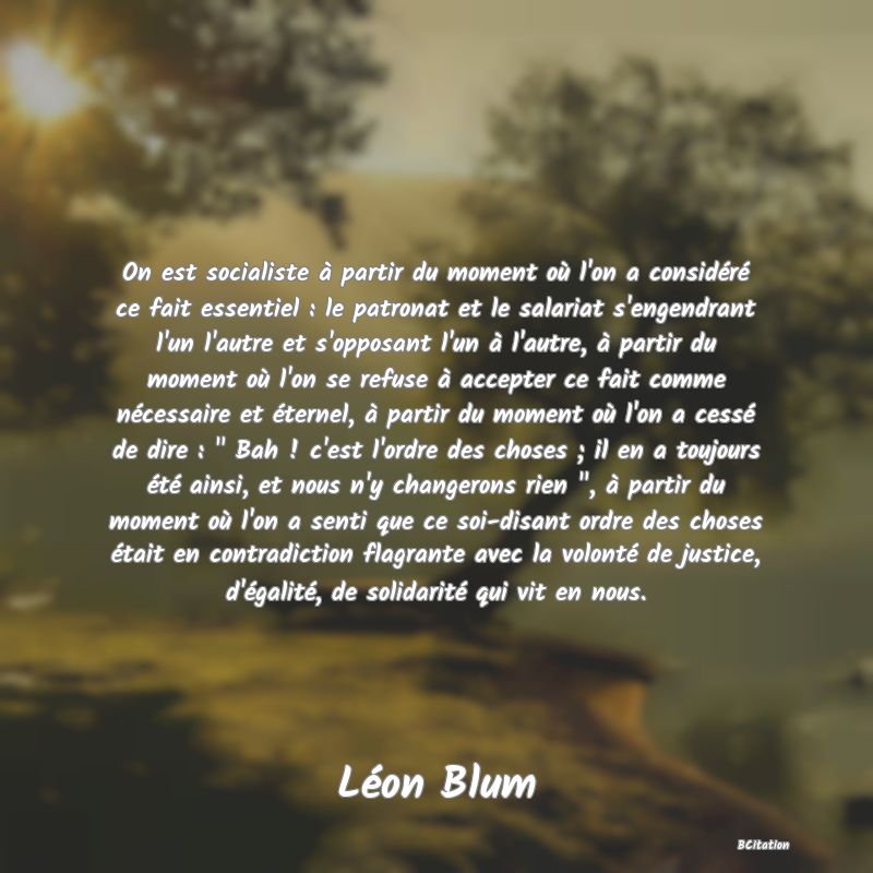 image de citation: On est socialiste à partir du moment où l'on a considéré ce fait essentiel : le patronat et le salariat s'engendrant l'un l'autre et s'opposant l'un à l'autre, à partir du moment où l'on se refuse à accepter ce fait comme nécessaire et éternel, à partir du moment où l'on a cessé de dire :   Bah ! c'est l'ordre des choses ; il en a toujours été ainsi, et nous n'y changerons rien  , à partir du moment où l'on a senti que ce soi-disant ordre des choses était en contradiction flagrante avec la volonté de justice, d'égalité, de solidarité qui vit en nous.