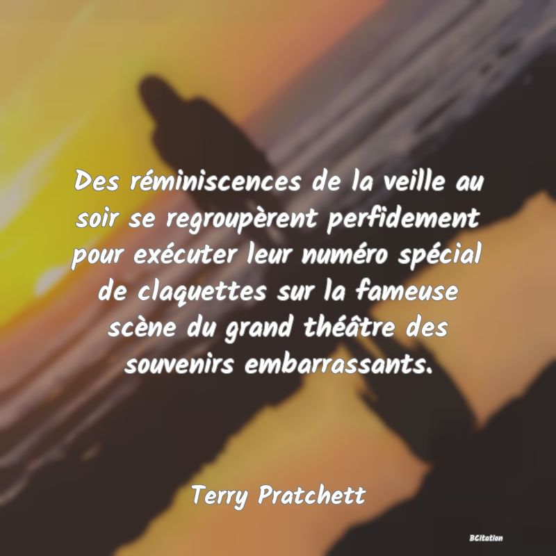 image de citation: Des réminiscences de la veille au soir se regroupèrent perfidement pour exécuter leur numéro spécial de claquettes sur la fameuse scène du grand théâtre des souvenirs embarrassants.