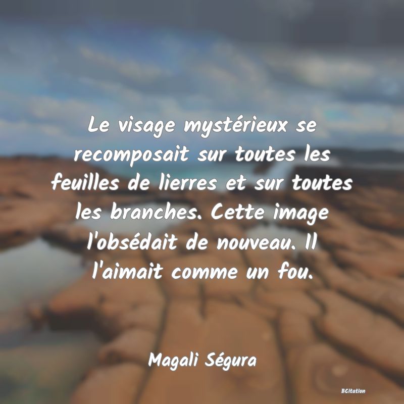 image de citation: Le visage mystérieux se recomposait sur toutes les feuilles de lierres et sur toutes les branches. Cette image l'obsédait de nouveau. Il l'aimait comme un fou.