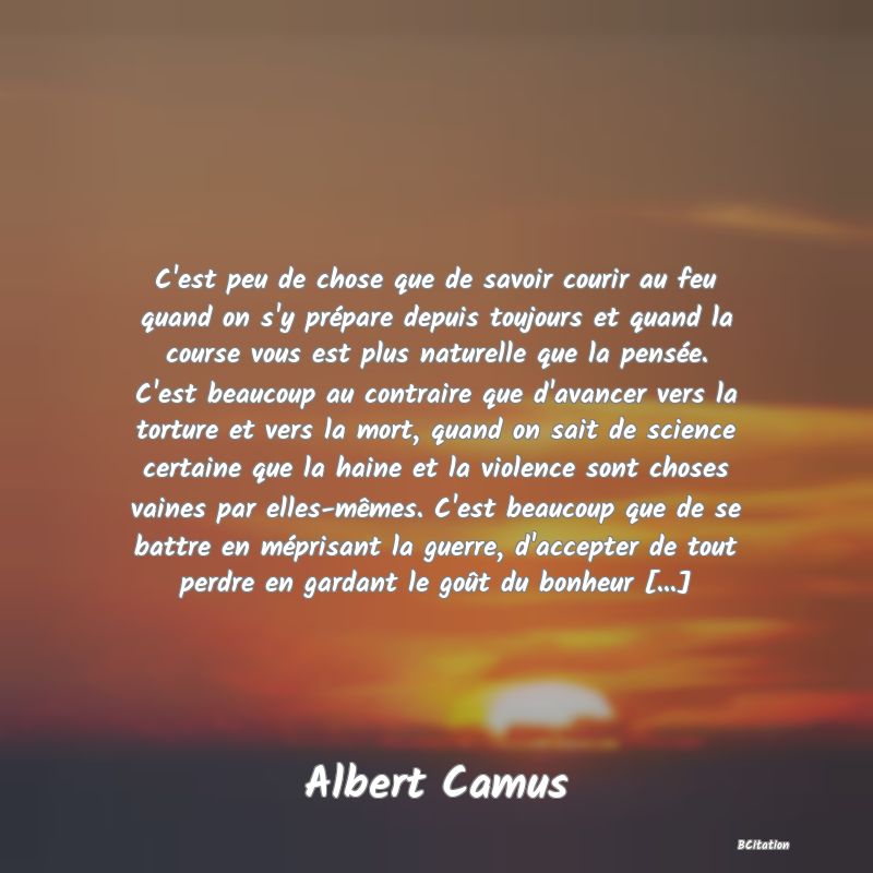 image de citation: C'est peu de chose que de savoir courir au feu quand on s'y prépare depuis toujours et quand la course vous est plus naturelle que la pensée. C'est beaucoup au contraire que d'avancer vers la torture et vers la mort, quand on sait de science certaine que la haine et la violence sont choses vaines par elles-mêmes. C'est beaucoup que de se battre en méprisant la guerre, d'accepter de tout perdre en gardant le goût du bonheur [...]