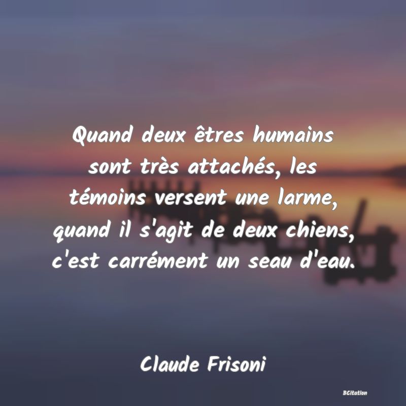 Belle Citation - Quand deux êtres humains sont très attachés, les témoins versent une larme, quand il s'agit de deux chiens, c'est carrément un seau d'eau. - Claude Frisoni