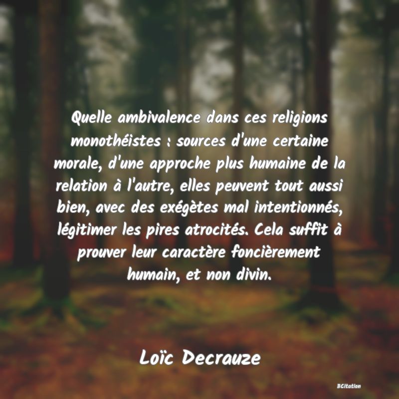 Belle Citation - Quelle ambivalence dans ces religions monothéistes : sources d'une certaine morale, d'une approche plus humaine de la relation à l'autre, elles peuvent tout aussi bien, avec des exégètes mal intentionnés, légitimer les pires atrocités. Cela suffit à prouver leur caractère foncièrement humain, et non divin. - Loïc Decrauze