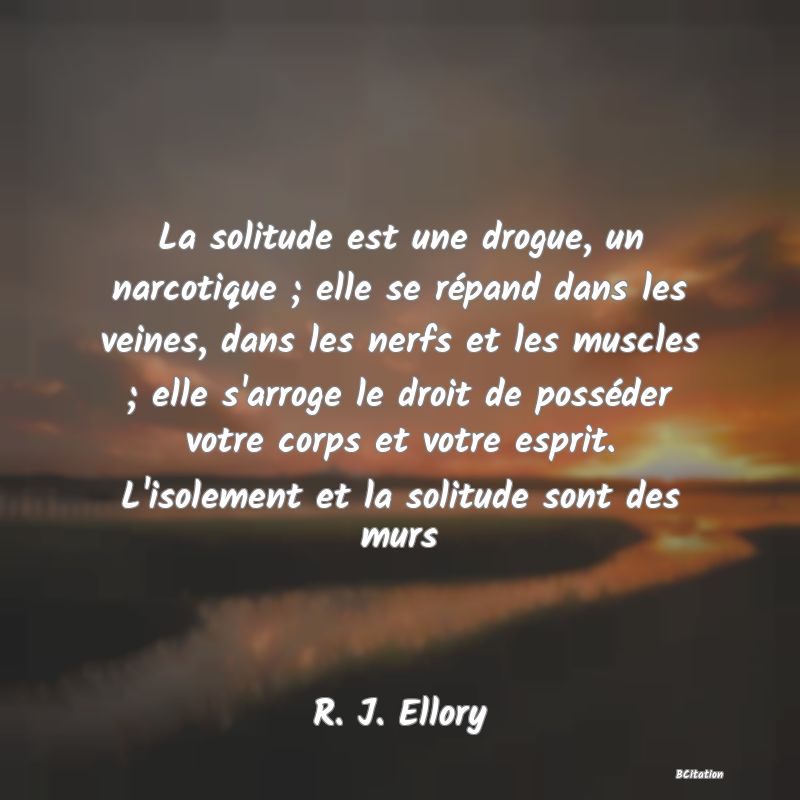 image de citation: La solitude est une drogue, un narcotique ; elle se répand dans les veines, dans les nerfs et les muscles ; elle s'arroge le droit de posséder votre corps et votre esprit. L'isolement et la solitude sont des murs