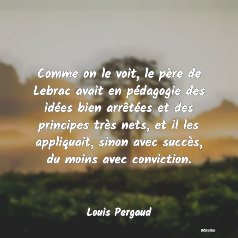 Belle Citation - Comme on le voit, le père de Lebrac avait en pédagogie des idées bien arrêtées et des principes très nets, et il les appliquait, sinon avec succès, du moins avec conviction. - Louis Pergaud