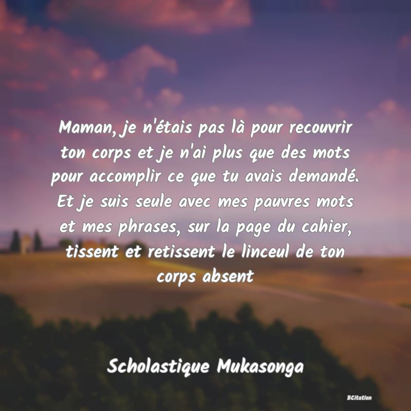 image de citation: Maman, je n'étais pas là pour recouvrir ton corps et je n'ai plus que des mots pour accomplir ce que tu avais demandé. Et je suis seule avec mes pauvres mots et mes phrases, sur la page du cahier, tissent et retissent le linceul de ton corps absent