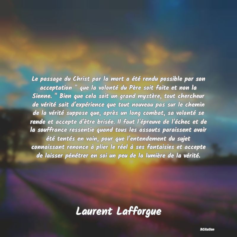 image de citation: Le passage du Christ par la mort a été rendu possible par son acceptation   que la volonté du Père soit faite et non la Sienne.   Bien que cela soit un grand mystère, tout chercheur de vérité sait d'expérience que tout nouveau pas sur le chemin de la vérité suppose que, après un long combat, sa volonté se rende et accepte d'être brisée. Il faut l'épreuve de l'échec et de la souffrance ressentie quand tous les assauts paraissent avoir été tentés en vain, pour que l'entendement du sujet connaissant renonce à plier le réel à ses fantaisies et accepte de laisser pénétrer en soi un peu de la lumière de la vérité.