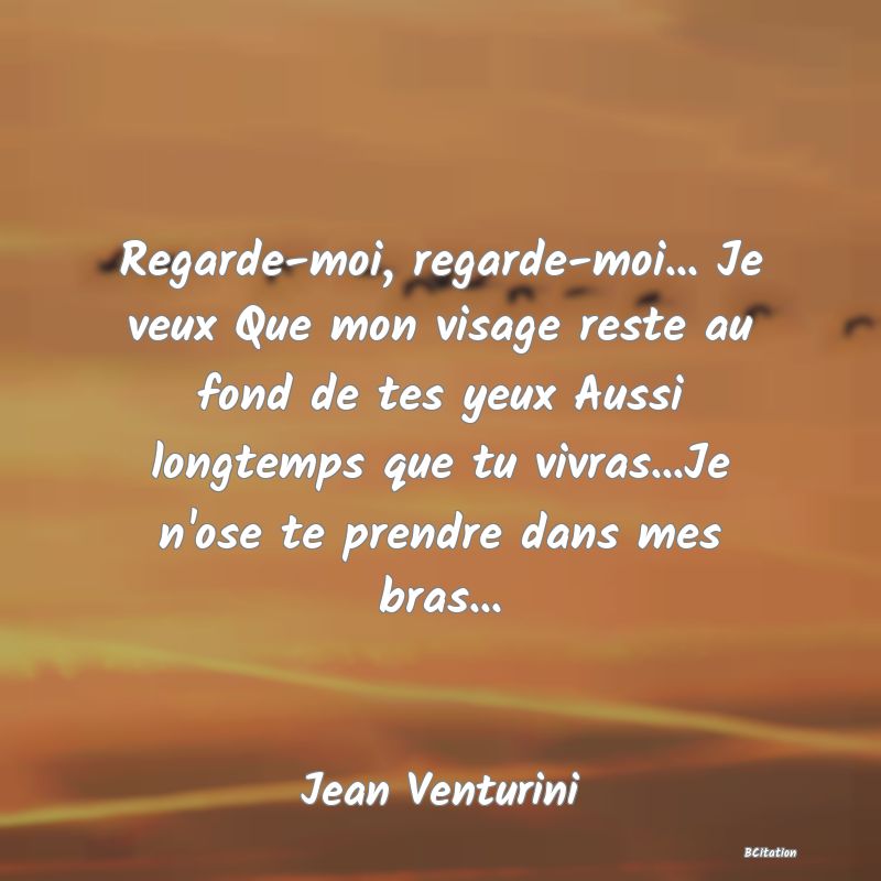 image de citation: Regarde-moi, regarde-moi... Je veux Que mon visage reste au fond de tes yeux Aussi longtemps que tu vivras...Je n'ose te prendre dans mes bras...