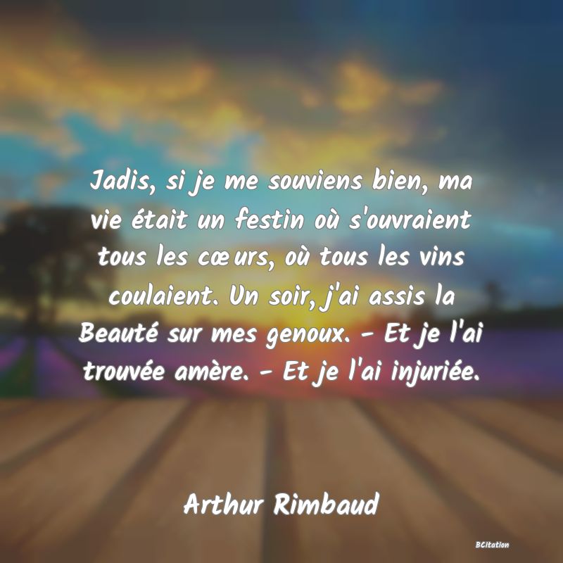 image de citation: Jadis, si je me souviens bien, ma vie était un festin où s'ouvraient tous les cœurs, où tous les vins coulaient. Un soir, j'ai assis la Beauté sur mes genoux. - Et je l'ai trouvée amère. - Et je l'ai injuriée.