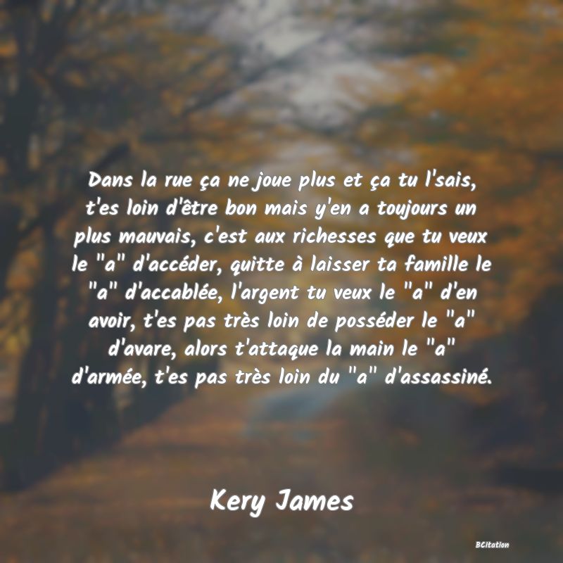 image de citation: Dans la rue ça ne joue plus et ça tu l'sais, t'es loin d'être bon mais y'en a toujours un plus mauvais, c'est aux richesses que tu veux le  a  d'accéder, quitte à laisser ta famille le  a  d'accablée, l'argent tu veux le  a  d'en avoir, t'es pas très loin de posséder le  a  d'avare, alors t'attaque la main le  a  d'armée, t'es pas très loin du  a  d'assassiné.