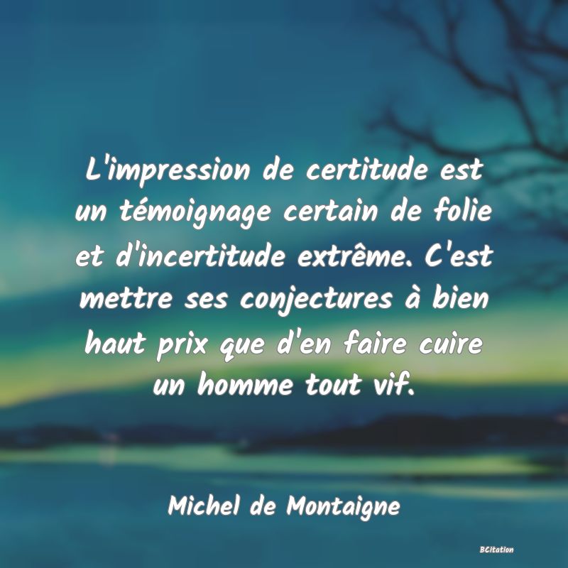 image de citation: L'impression de certitude est un témoignage certain de folie et d'incertitude extrême. C'est mettre ses conjectures à bien haut prix que d'en faire cuire un homme tout vif.