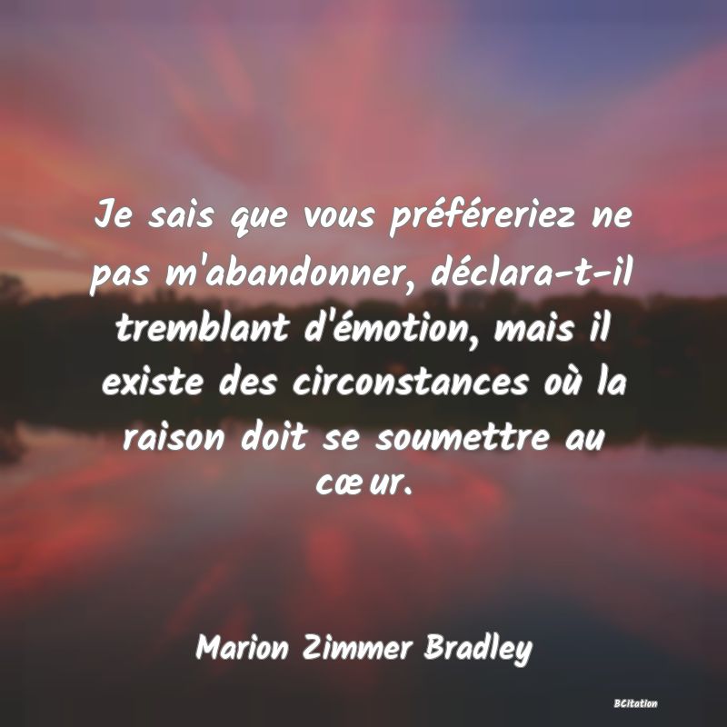 Belle Citation - Je sais que vous préféreriez ne pas m'abandonner, déclara-t-il tremblant d'émotion, mais il existe des circonstances où la raison doit se soumettre au cœur. - Marion Zimmer Bradley