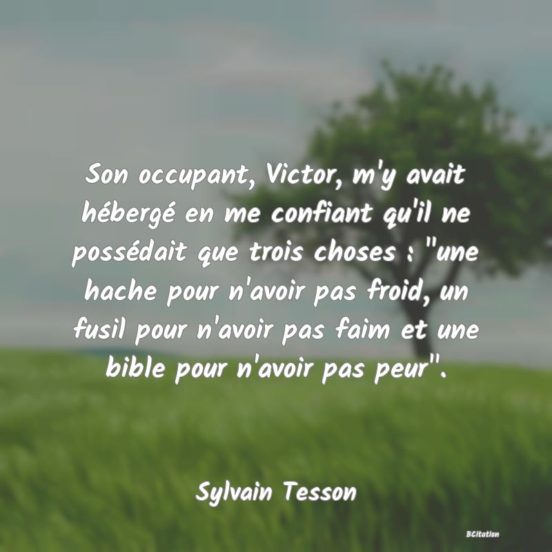 image de citation: Son occupant, Victor, m'y avait hébergé en me confiant qu'il ne possédait que trois choses :  une hache pour n'avoir pas froid, un fusil pour n'avoir pas faim et une bible pour n'avoir pas peur .