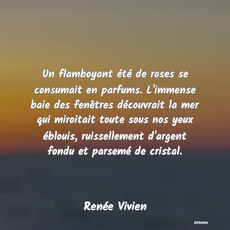 image de citation: Un flamboyant été de roses se consumait en parfums. L'immense baie des fenêtres découvrait la mer qui miroitait toute sous nos yeux éblouis, ruissellement d'argent fondu et parsemé de cristal.