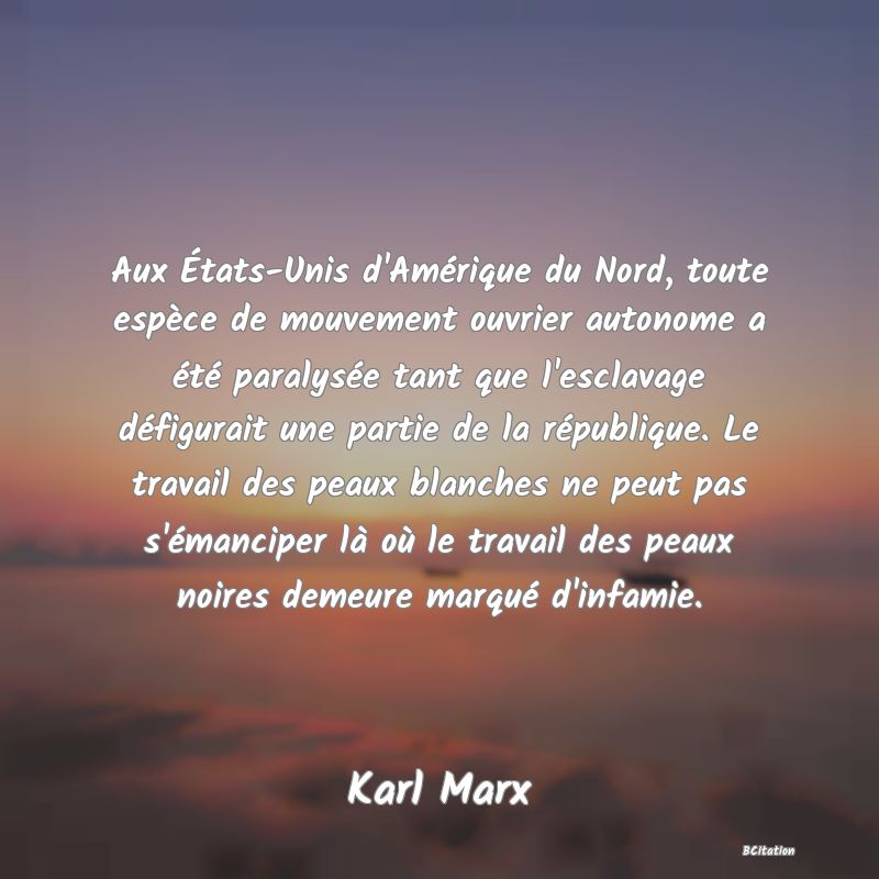 Belle Citation - Aux États-Unis d'Amérique du Nord, toute espèce de mouvement ouvrier autonome a été paralysée tant que l'esclavage défigurait une partie de la république. Le travail des peaux blanches ne peut pas s'émanciper là où le travail des peaux noires demeure marqué d'infamie. - Karl Marx