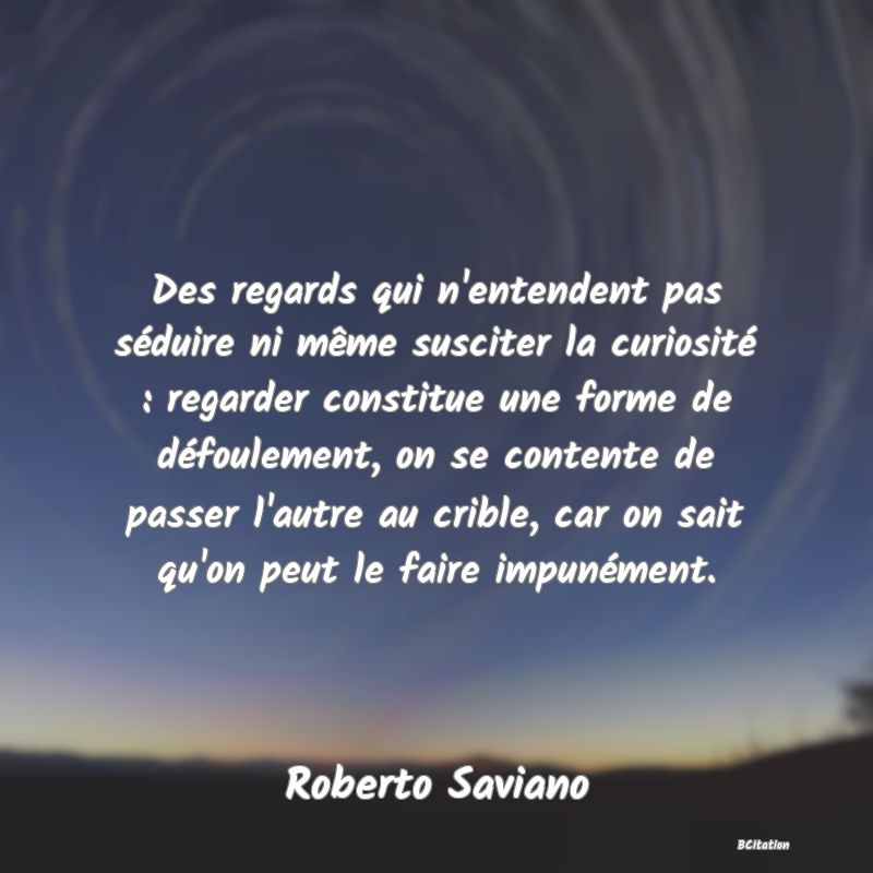 image de citation: Des regards qui n'entendent pas séduire ni même susciter la curiosité : regarder constitue une forme de défoulement, on se contente de passer l'autre au crible, car on sait qu'on peut le faire impunément.