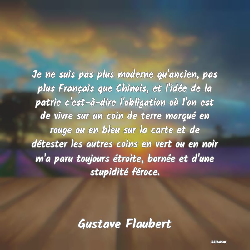 image de citation: Je ne suis pas plus moderne qu'ancien, pas plus Français que Chinois, et l'idée de la patrie c'est-à-dire l'obligation où l'on est de vivre sur un coin de terre marqué en rouge ou en bleu sur la carte et de détester les autres coins en vert ou en noir m'a paru toujours étroite, bornée et d'une stupidité féroce.