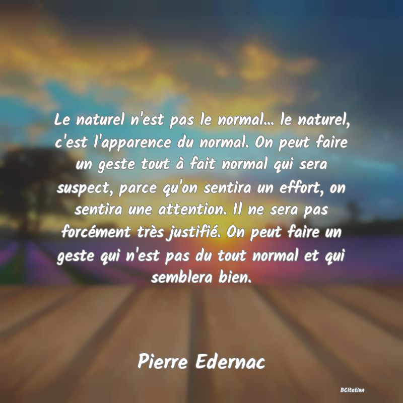 image de citation: Le naturel n'est pas le normal... le naturel, c'est l'apparence du normal. On peut faire un geste tout à fait normal qui sera suspect, parce qu'on sentira un effort, on sentira une attention. Il ne sera pas forcément très justifié. On peut faire un geste qui n'est pas du tout normal et qui semblera bien.