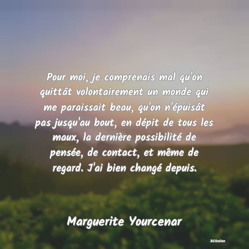 image de citation: Pour moi, je comprenais mal qu'on quittât volontairement un monde qui me paraissait beau, qu'on n'épuisât pas jusqu'au bout, en dépit de tous les maux, la dernière possibilité de pensée, de contact, et même de regard. J'ai bien changé depuis.