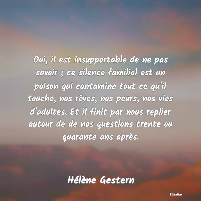 image de citation: Oui, il est insupportable de ne pas savoir ; ce silence familial est un poison qui contamine tout ce qu'il touche, nos rêves, nos peurs, nos vies d'adultes. Et il finit par nous replier autour de de nos questions trente ou quarante ans après.