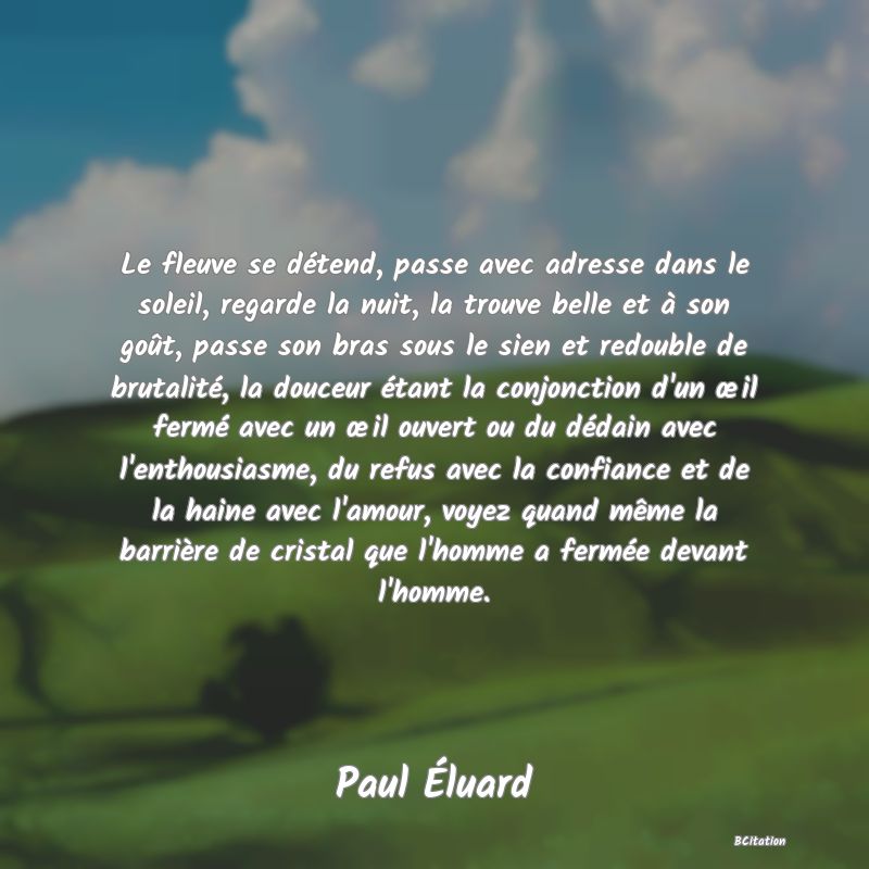 image de citation: Le fleuve se détend, passe avec adresse dans le soleil, regarde la nuit, la trouve belle et à son goût, passe son bras sous le sien et redouble de brutalité, la douceur étant la conjonction d'un œil fermé avec un œil ouvert ou du dédain avec l'enthousiasme, du refus avec la confiance et de la haine avec l'amour, voyez quand même la barrière de cristal que l'homme a fermée devant l'homme.