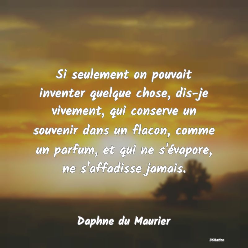 Belle Citation - Si seulement on pouvait inventer quelque chose, dis-je vivement, qui conserve un souvenir dans un flacon, comme un parfum, et qui ne s'évapore, ne s'affadisse jamais. - Daphne du Maurier