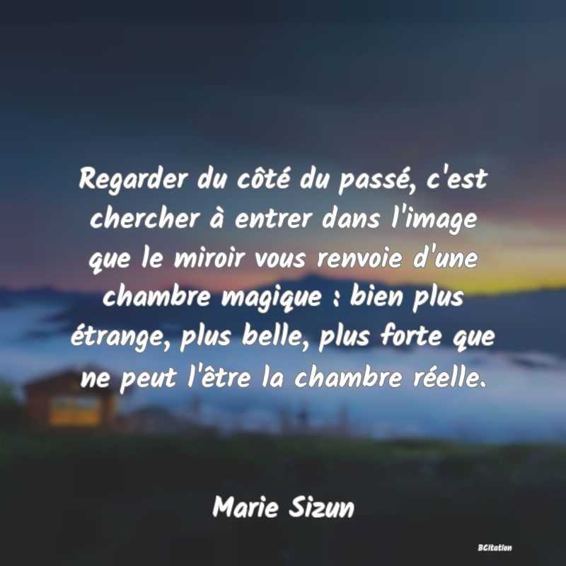 image de citation: Regarder du côté du passé, c'est chercher à entrer dans l'image que le miroir vous renvoie d'une chambre magique : bien plus étrange, plus belle, plus forte que ne peut l'être la chambre réelle.